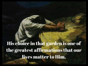 His choice in that garden is one of the greatest affirmations that our lives matter to Him.
